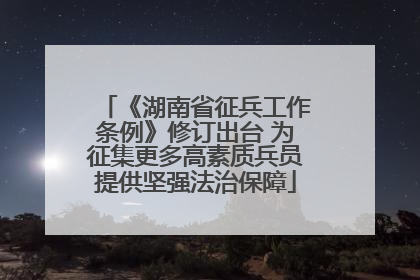 《湖南省征兵工作条例》修订出台 为征集更多高素质兵员提供坚强法治保障