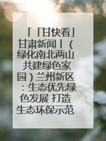 「甘快看」甘肃新闻丨（绿化南北两山 共建绿色家园）兰州新区：生态优先绿色发展 打造生态环保示范区