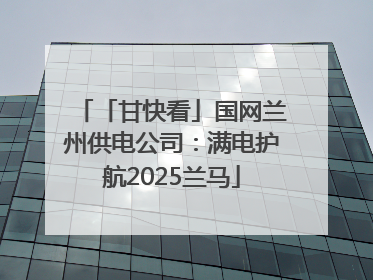 「甘快看」国网兰州供电公司：满电护航2025兰马