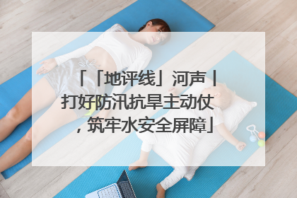 「地评线」河声丨打好防汛抗旱主动仗，筑牢水安全屏障