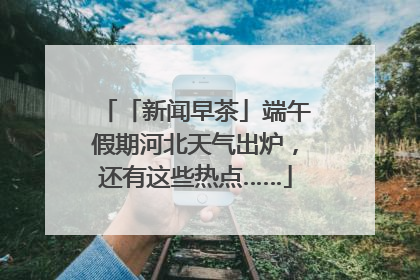 「新闻早茶」端午假期河北天气出炉，还有这些热点……