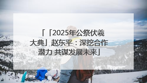 「2025年公祭伏羲大典」赵东平：深挖合作潜力 共谋发展未来