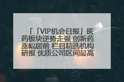 「VIP机会日报」医药板块逆势走强 创新药涨幅居前 栏目精选机构研报 优质公司区间最高涨34.9%