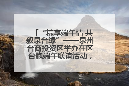 “粽享端午情 共叙泉台缘”——泉州台商投资区举办在区台胞端午联谊活动，共话同源深情