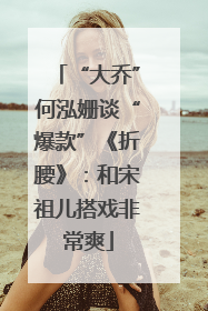 “大乔”何泓姗谈“爆款”《折腰》：和宋祖儿搭戏非常爽