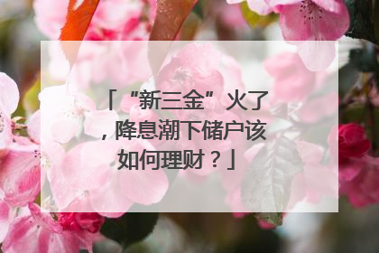 “新三金”火了，降息潮下储户该如何理财？