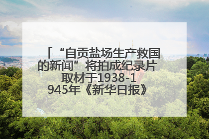 “自贡盐场生产救国的新闻”将拍成纪录片 取材于1938-1945年《新华日报》的连续报道