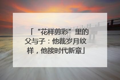 “花样剪彩”里的父与子：他裁岁月纹样，他接时代新章
