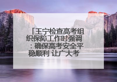 王宁检查高考组织保障工作时强调：确保高考安全平稳顺利 让广大考生更好圆梦未来
