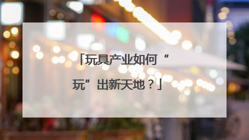 玩具产业如何“玩”出新天地？