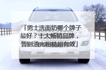男士洗面奶哪个牌子最好？十大畅销品牌，告别油光粗糙超有效