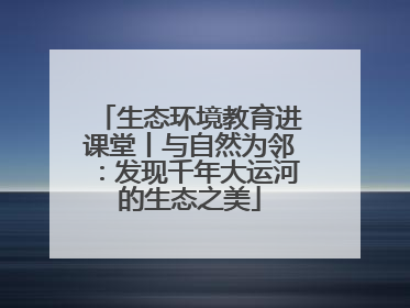 生态环境教育进课堂丨与自然为邻：发现千年大运河的生态之美