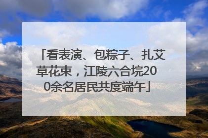 看表演、包粽子、扎艾草花束，江陵六合垸200余名居民共度端午