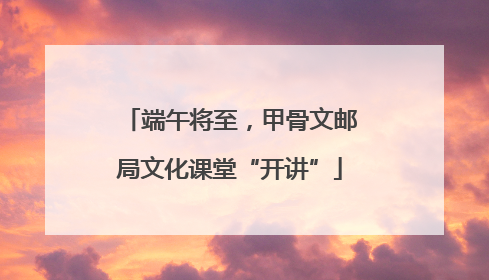 端午将至，甲骨文邮局文化课堂“开讲”