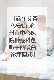 端午艾香传安康 永州市中心医院肿瘤科创新中西联合诊疗模式