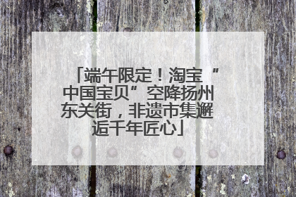 端午限定！淘宝“中国宝贝”空降扬州东关街，非遗市集邂逅千年匠心