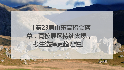 第23届山东高招会落幕：高校展区持续火爆，考生选择更趋理性