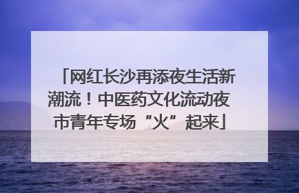 网红长沙再添夜生活新潮流！中医药文化流动夜市青年专场“火”起来