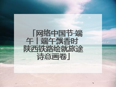 网络中国节·端午丨端午飘香时 陕西铁路绘就旅途诗意画卷