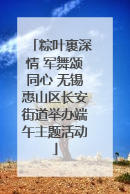 粽叶裹深情 军舞颂同心 无锡惠山区长安街道举办端午主题活动