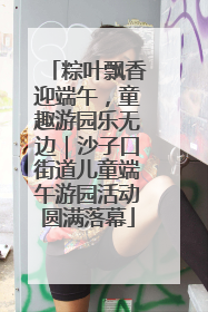 粽叶飘香迎端午，童趣游园乐无边｜沙子口街道儿童端午游园活动圆满落幕
