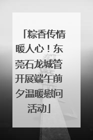 粽香传情暖人心！东莞石龙城管开展端午前夕温暖慰问活动