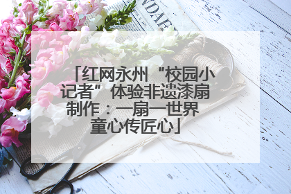 红网永州“校园小记者”体验非遗漆扇制作：一扇一世界 童心传匠心