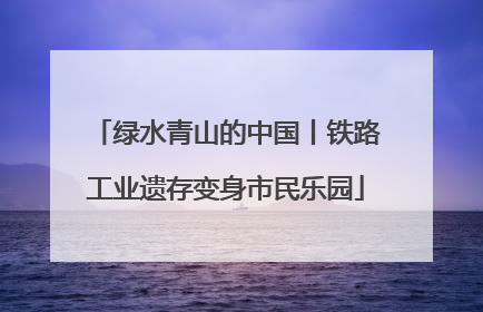 绿水青山的中国丨铁路工业遗存变身市民乐园
