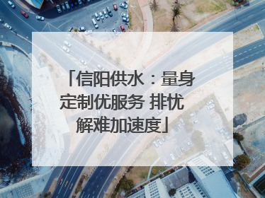 信阳供水：量身定制优服务 排忧解难加速度