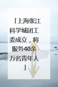 上海张江科学城团工委成立，将服务40余万名青年人