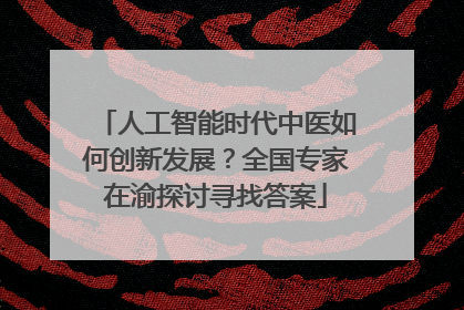 人工智能时代中医如何创新发展？全国专家在渝探讨寻找答案