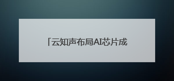 云知声布局AI芯片成果显著，持续推进上市进程助智能终端产业升级