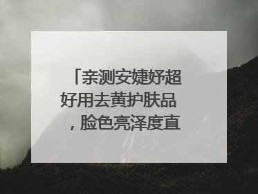 亲测安婕妤超好用去黄护肤品，脸色亮泽度直线 up！