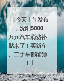 今天上午发布，沈阳5000万元汽车消费补贴来了！买新车、二手车都能领！