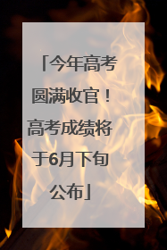 今年高考圆满收官！高考成绩将于6月下旬公布