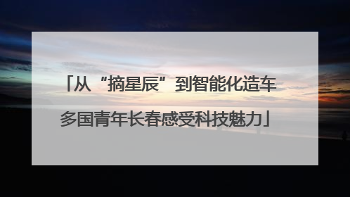 从“摘星辰”到智能化造车 多国青年长春感受科技魅力