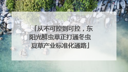 从不可控到可控，东阳光鲜虫草正打通冬虫夏草产业标准化通路