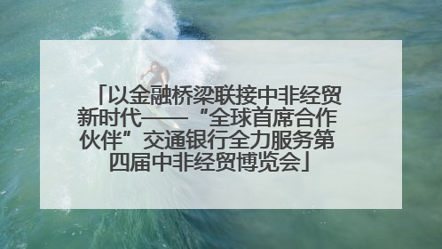以金融桥梁联接中非经贸新时代——“全球首席合作伙伴”交通银行全力服务第四届中非经贸博览会
