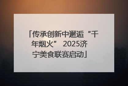 传承创新中邂逅“千年烟火” 2025济宁美食联赛启动