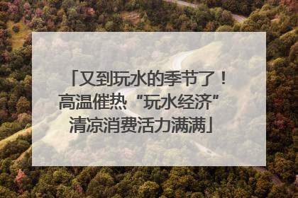 又到玩水的季节了！高温催热“玩水经济” 清凉消费活力满满
