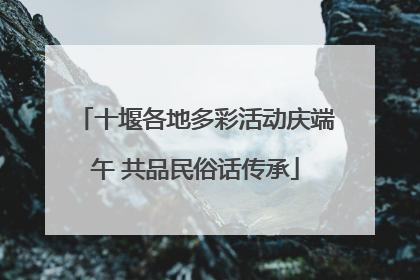 十堰各地多彩活动庆端午 共品民俗话传承