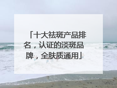 十大祛斑产品排名，认证的淡斑品牌，全肤质通用