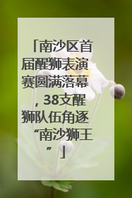 南沙区首届醒狮表演赛圆满落幕，38支醒狮队伍角逐“南沙狮王”