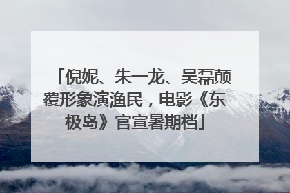 倪妮、朱一龙、吴磊颠覆形象演渔民，电影《东极岛》官宣暑期档