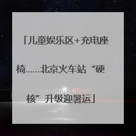 儿童娱乐区+充电座椅……北京火车站“硬核”升级迎暑运