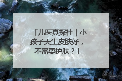 儿医真探社｜小孩子天生皮肤好，不需要护肤？