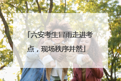 六安考生冒雨走进考点，现场秩序井然