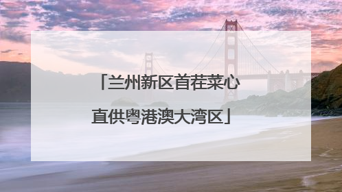 兰州新区首茬菜心直供粤港澳大湾区