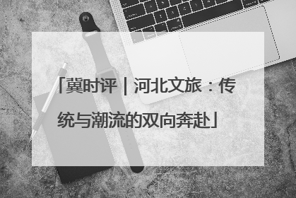 冀时评｜河北文旅：传统与潮流的双向奔赴