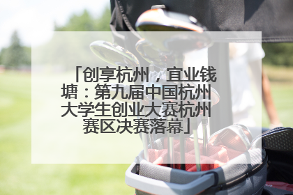 创享杭州，宜业钱塘：第九届中国杭州大学生创业大赛杭州赛区决赛落幕